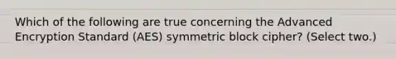 Which of the following are true concerning the Advanced Encryption Standard (AES) symmetric block cipher? (Select two.)