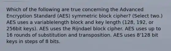 Which of the following are true concerning the Advanced Encryption Standard (AES) symmetric block cipher? (Select two.) AES uses a variablelength block and key length (128, 192, or 256bit keys). AES uses the Rijndael block cipher. AES uses up to 16 rounds of substitution and transposition. AES uses 8'128 bit keys in steps of 8 bits.