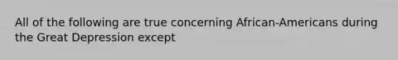 All of the following are true concerning African-Americans during the Great Depression except