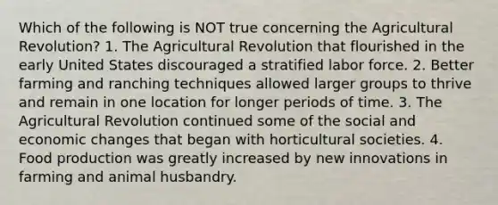 Which of the following is NOT true concerning the Agricultural Revolution? 1. The Agricultural Revolution that flourished in the early United States discouraged a stratified labor force. 2. Better farming and ranching techniques allowed larger groups to thrive and remain in one location for longer periods of time. 3. The Agricultural Revolution continued some of the social and economic changes that began with horticultural societies. 4. Food production was greatly increased by new innovations in farming and animal husbandry.