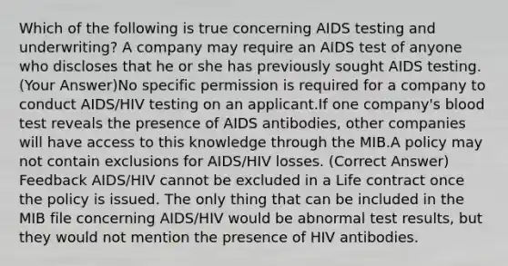 Which of the following is true concerning AIDS testing and underwriting? A company may require an AIDS test of anyone who discloses that he or she has previously sought AIDS testing. (Your Answer)No specific permission is required for a company to conduct AIDS/HIV testing on an applicant.If one company's blood test reveals the presence of AIDS antibodies, other companies will have access to this knowledge through the MIB.A policy may not contain exclusions for AIDS/HIV losses. (Correct Answer) Feedback AIDS/HIV cannot be excluded in a Life contract once the policy is issued. The only thing that can be included in the MIB file concerning AIDS/HIV would be abnormal test results, but they would not mention the presence of HIV antibodies.