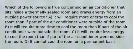 Which of the following is true concerning an air conditioner that sits inside a thermally sealed room and draws energy from an outside power source? A) It will require more energy to cool the room than if part of the air conditioner were outside of the room. B) It will require more time to cool the room than if part of the air conditioner were outside the room. C) It will require less energy to cool the room than if part of the air conditioner were outside the room. D) It cannot cool the room on a permanent basis.