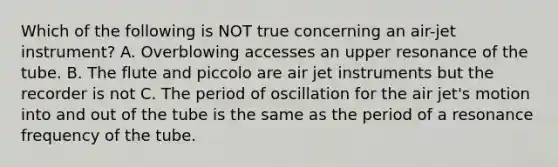 Which of the following is NOT true concerning an air-jet instrument? A. Overblowing accesses an upper resonance of the tube. B. The flute and piccolo are air jet instruments but the recorder is not C. The period of oscillation for the air jet's motion into and out of the tube is the same as the period of a resonance frequency of the tube.