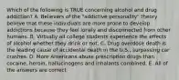 Which of the following is TRUE concerning alcohol and drug addiction? A. Believers of the "addictive personality" theory believe that these individuals are more prone to develop addictions because they feel lonely and disconnected from other humans. B. Virtually all college students experience the effects of alcohol whether they drink or not. C. Drug overdose death is the leading cause of accidental death in the U.S., surpassing car crashes. D. More Americans abuse prescription drugs than cocaine, heroin, hallucinogens and inhalants combined. E. All of the answers are correct