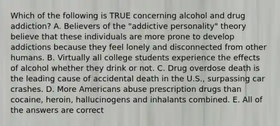 Which of the following is TRUE concerning alcohol and drug addiction? A. Believers of the "addictive personality" theory believe that these individuals are more prone to develop addictions because they feel lonely and disconnected from other humans. B. Virtually all college students experience the effects of alcohol whether they drink or not. C. Drug overdose death is the leading cause of accidental death in the U.S., surpassing car crashes. D. More Americans abuse prescription drugs than cocaine, heroin, hallucinogens and inhalants combined. E. All of the answers are correct