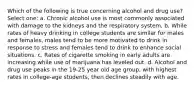 Which of the following is true concerning alcohol and drug use? Select one: a. Chronic alcohol use is most commonly associated with damage to the kidneys and the respiratory system. b. While rates of heavy drinking in college students are similar for males and females, males tend to be more motivated to drink in response to stress and females tend to drink to enhance social situations. c. Rates of cigarette smoking in early adults are increasing while use of marijuana has leveled out. d. Alcohol and drug use peaks in the 19-25 year old age group, with highest rates in college-age students, then declines steadily with age.