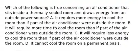 Which of the following is true concerning an alf conditioner that sits inside a thermally sealed room and draws energy from an outside power source? A. It requires more energy to cool the room than if part of the air conditioner were outside the room. B. It will require more time to cool the room than if part of the air conditioner were outside the room. C. It will require less energy to cool the room than if part of the air conditioner were outside the room. D. It cannot cool the room on a permanent basis.