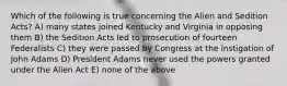 Which of the following is true concerning the Alien and Sedition Acts? A) many states joined Kentucky and Virginia in opposing them B) the Sedition Acts led to prosecution of fourteen Federalists C) they were passed by Congress at the instigation of John Adams D) President Adams never used the powers granted under the Alien Act E) none of the above