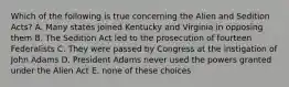 Which of the following is true concerning the Alien and Sedition Acts? A. Many states joined Kentucky and Virginia in opposing them B. The Sedition Act led to the prosecution of fourteen Federalists C. They were passed by Congress at the instigation of John Adams D. President Adams never used the powers granted under the Alien Act E. none of these choices