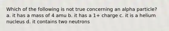 Which of the following is not true concerning an alpha particle? a. it has a mass of 4 amu b. it has a 1+ charge c. it is a helium nucleus d. it contains two neutrons