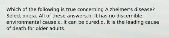 Which of the following is true concerning Alzheimer's disease?Select one:a. All of these answers.b. It has no discernible environmental cause.c. It can be cured.d. It is the leading cause of death for older adults.