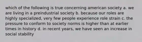 which of the following is true concerning american society a. we are living in a preindustrial society b. because our roles are highly specialized, very few people experience role strain c. the pressure to conform to society norms is higher than at earlier times in history d. in recent years, we have seen an increase in social stability