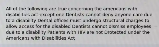 All of the following are true concerning the americans with disabilities act except one Dentists cannot deny anyone care due to a disability Dental offices must undergo structural charges to allow access for the disabled Dentists cannot dismiss employees due to a disability Patients with HIV are not Drotected under the Americans with Disabilities Act