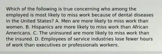 Which of the following is true concerning who among the employed is most likely to miss work because of dental diseases in the United States? A. Men are more likely to miss work than women. B. Hispanics are more likely to miss work than African Americans. C. The uninsured are more likely to miss work than the insured. D. Employees of service industries lose fewer hours of work than executives or professionals workers.