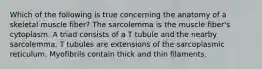 Which of the following is true concerning the anatomy of a skeletal muscle fiber? The sarcolemma is the muscle fiber's cytoplasm. A triad consists of a T tubule and the nearby sarcolemma. T tubules are extensions of the sarcoplasmic reticulum. Myofibrils contain thick and thin filaments.