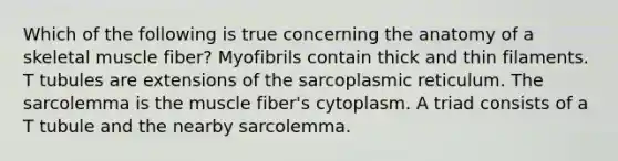 Which of the following is true concerning the anatomy of a skeletal muscle fiber? Myofibrils contain thick and thin filaments. T tubules are extensions of the sarcoplasmic reticulum. The sarcolemma is the muscle fiber's cytoplasm. A triad consists of a T tubule and the nearby sarcolemma.