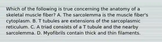 Which of the following is true concerning the anatomy of a skeletal muscle fiber? A. The sarcolemma is the muscle fiber's cytoplasm. B. T tubules are extensions of the sarcoplasmic reticulum. C. A triad consists of a T tubule and the nearby sarcolemma. D. Myofibrils contain thick and thin filaments.