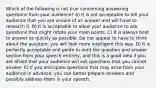 Which of the following is not true concerning answering questions from your audience? A) It is not acceptable to tell your audience that you are unsure of an answer and will have to research it. B) It is acceptable to allow your audience to ask questions that might refute your main points. C) It is always best to answer as quickly as possible. Do not appear to have to think about the question; you will look more intelligent this way. D) It is perfectly acceptable and polite to omit the question and answer section from your speech entirely, and this is a good idea if you are afraid that your audience will ask questions that you cannot answer. E) If you anticipate questions that may arise from your audience in advance, you can better prepare answers and possibly address them in your speech.