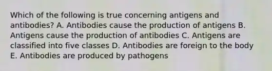 Which of the following is true concerning antigens and antibodies? A. Antibodies cause the production of antigens B. Antigens cause the production of antibodies C. Antigens are classified into five classes D. Antibodies are foreign to the body E. Antibodies are produced by pathogens