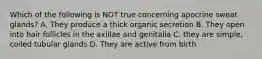 Which of the following is NOT true concerning apocrine sweat glands? A. They produce a thick organic secretion B. They open into hair follicles in the axillae and genitalia C. they are simple, coiled tubular glands D. They are active from birth