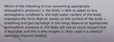 Which of the following is true concerning appropriate atmospheric pressure? a. the body is able to adapt to any atmospheric condition b. the high water content of the body maintains the force that air exerts on the surface of the body c. breathing and gas exchange in the lungs depend on appropriate atmospheric pressure d. the body will use as much oxygen that is available and this is why oxygen is often used in a medical setting to improve healing