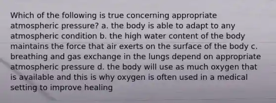 Which of the following is true concerning appropriate atmospheric pressure? a. the body is able to adapt to any atmospheric condition b. the high water content of the body maintains the force that air exerts on the surface of the body c. breathing and gas exchange in the lungs depend on appropriate atmospheric pressure d. the body will use as much oxygen that is available and this is why oxygen is often used in a medical setting to improve healing