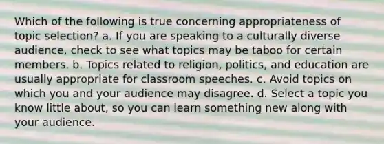 Which of the following is true concerning appropriateness of topic selection? a. If you are speaking to a culturally diverse audience, check to see what topics may be taboo for certain members. b. Topics related to religion, politics, and education are usually appropriate for classroom speeches. c. Avoid topics on which you and your audience may disagree. d. Select a topic you know little about, so you can learn something new along with your audience.