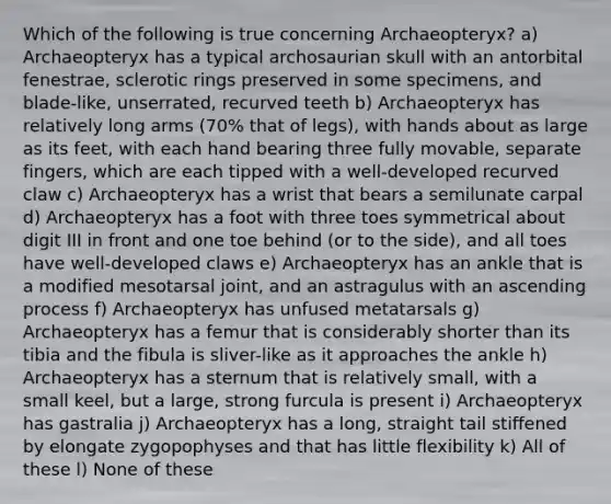 Which of the following is true concerning Archaeopteryx? a) Archaeopteryx has a typical archosaurian skull with an antorbital fenestrae, sclerotic rings preserved in some specimens, and blade-like, unserrated, recurved teeth b) Archaeopteryx has relatively long arms (70% that of legs), with hands about as large as its feet, with each hand bearing three fully movable, separate fingers, which are each tipped with a well-developed recurved claw c) Archaeopteryx has a wrist that bears a semilunate carpal d) Archaeopteryx has a foot with three toes symmetrical about digit III in front and one toe behind (or to the side), and all toes have well-developed claws e) Archaeopteryx has an ankle that is a modified mesotarsal joint, and an astragulus with an ascending process f) Archaeopteryx has unfused metatarsals g) Archaeopteryx has a femur that is considerably shorter than its tibia and the fibula is sliver-like as it approaches the ankle h) Archaeopteryx has a sternum that is relatively small, with a small keel, but a large, strong furcula is present i) Archaeopteryx has gastralia j) Archaeopteryx has a long, straight tail stiffened by elongate zygopophyses and that has little flexibility k) All of these l) None of these