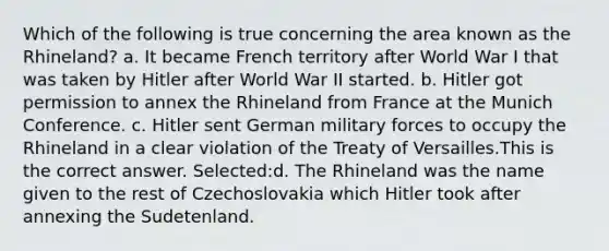 Which of the following is true concerning the area known as the Rhineland? a. It became French territory after World War I that was taken by Hitler after World War II started. b. Hitler got permission to annex the Rhineland from France at the Munich Conference. c. Hitler sent German military forces to occupy the Rhineland in a clear violation of the Treaty of Versailles.This is the correct answer. Selected:d. The Rhineland was the name given to the rest of Czechoslovakia which Hitler took after annexing the Sudetenland.