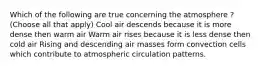 Which of the following are true concerning the atmosphere ? (Choose all that apply) Cool air descends because it is more dense then warm air Warm air rises because it is less dense then cold air Rising and descending air masses form convection cells which contribute to atmospheric circulation patterns.