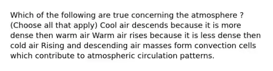 Which of the following are true concerning the atmosphere ? (Choose all that apply) Cool air descends because it is more dense then warm air Warm air rises because it is less dense then cold air Rising and descending air masses form convection cells which contribute to atmospheric circulation patterns.