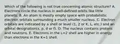 Which of the following is not true concerning atomic structure? A. Electrons circle the nucleus in well-defined orbits like little planets. B. An atom is mostly empty space with probabilistic electron orbitals surrounding a much smaller nucleus. C. Electron orbitals are indicated by a shell or level (1, 2 or K, L, etc.) and an orbital designation(s, p, d or f). D. The nucleus contains protons and neutrons. E. Electrons in the L=2 shell are higher in energy than electrons in the K=1 shell.