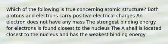 Which of the following is true concerning atomic structure? Both protons and electrons carry positive electrical charges An electron does not have any mass The strongest binding energy for electrons is found closest to the nucleus The A shell is located closest to the nucleus and has the weakest binding energy