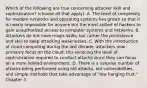 Which of the following are true concerning attacker skill and sophistication? (choose all that apply). A. The level of complexity for modern networks and operating systems has grown so that it is nearly impossible for anyone but the most skilled of hackers to gain unauthorized access to computer systems and networks. B. Attackers do not have magic skills, but rather the persistence and skill to keep attacking weaknesses. C. With the introduction of cloud computing during the last decade, attackers now primarily focus on the cloud, this reducing the level of sophistication required to conduct attacks since they can focus on a more limited environment. D. There is a surprise number of attacks being performed using old attacks, old vulnerabilities, and simple methods that take advantage of "low hanging fruit." Chapter 3