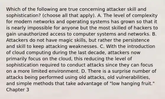 Which of the following are true concerning attacker skill and sophistication? (choose all that apply). A. The level of complexity for modern networks and operating systems has grown so that it is nearly impossible for anyone but the most skilled of hackers to gain unauthorized access to computer systems and networks. B. Attackers do not have magic skills, but rather the persistence and skill to keep attacking weaknesses. C. With the introduction of cloud computing during the last decade, attackers now primarily focus on the cloud, this reducing the level of sophistication required to conduct attacks since they can focus on a more limited environment. D. There is a surprise number of attacks being performed using old attacks, old vulnerabilities, and simple methods that take advantage of "low hanging fruit." Chapter 3