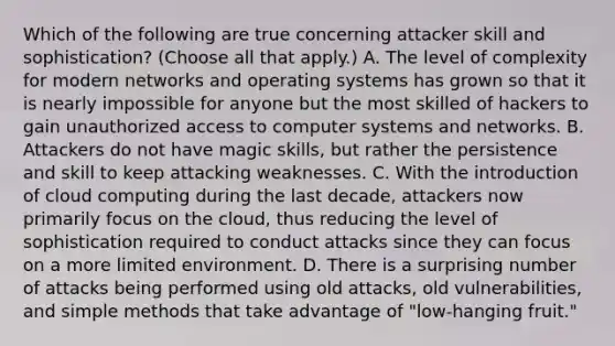 Which of the following are true concerning attacker skill and sophistication? (Choose all that apply.) A. The level of complexity for modern networks and operating systems has grown so that it is nearly impossible for anyone but the most skilled of hackers to gain unauthorized access to computer systems and networks. B. Attackers do not have magic skills, but rather the persistence and skill to keep attacking weaknesses. C. With the introduction of cloud computing during the last decade, attackers now primarily focus on the cloud, thus reducing the level of sophistication required to conduct attacks since they can focus on a more limited environment. D. There is a surprising number of attacks being performed using old attacks, old vulnerabilities, and simple methods that take advantage of "low-hanging fruit."