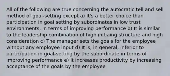 All of the following are true concerning the autocratic tell and sell method of goal-setting except a) It's a better choice than participation in goal setting by subordinates in low trust environments, in terms of improving performance b) It is similar to the leadership combination of high initiaing structure and high consideration c) The manager sets the goals for the employee without any employee input d) It is, in general, inferior to participation in goal-setting by the subordinate in terms of improving performance e) It increases productivity by increasing acceptance of the goals by the employee