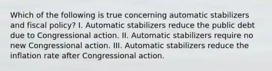 Which of the following is true concerning automatic stabilizers and fiscal policy? I. Automatic stabilizers reduce the public debt due to Congressional action. II. Automatic stabilizers require no new Congressional action. III. Automatic stabilizers reduce the inflation rate after Congressional action.