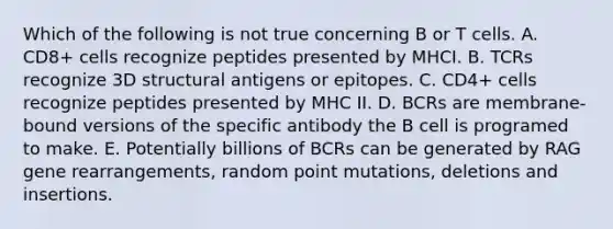 Which of the following is not true concerning B or T cells. A. CD8+ cells recognize peptides presented by MHCI. B. TCRs recognize 3D structural antigens or epitopes. C. CD4+ cells recognize peptides presented by MHC II. D. BCRs are membrane-bound versions of the specific antibody the B cell is programed to make. E. Potentially billions of BCRs can be generated by RAG gene rearrangements, random point mutations, deletions and insertions.