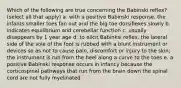 Which of the following are true concerning the Babinski reflex? (select all that apply) a. with a positive Babinski response, the infants smaller toes fan out and the big toe dorsiflexes slowly b. indicates equilibrium and cerebellar function c. usually disappears by 1 year age d. to elicit Babinksi reflex, the lateral side of the sole of the foot is rubbed with a blunt instrument or devices so as not to cause pain, discomfort or injury to the skin; the instrument is run from the heel along a curve to the toes e. a positive Babinski response occurs in infancy because the corticospinal pathways that run from the brain down the spinal cord are not fully myelinated