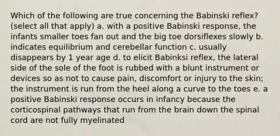 Which of the following are true concerning the Babinski reflex? (select all that apply) a. with a positive Babinski response, the infants smaller toes fan out and the big toe dorsiflexes slowly b. indicates equilibrium and cerebellar function c. usually disappears by 1 year age d. to elicit Babinksi reflex, the lateral side of the sole of the foot is rubbed with a blunt instrument or devices so as not to cause pain, discomfort or injury to the skin; the instrument is run from the heel along a curve to the toes e. a positive Babinski response occurs in infancy because the corticospinal pathways that run from the brain down the spinal cord are not fully myelinated