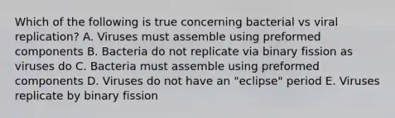 Which of the following is true concerning bacterial vs viral replication? A. Viruses must assemble using preformed components B. Bacteria do not replicate via binary fission as viruses do C. Bacteria must assemble using preformed components D. Viruses do not have an "eclipse" period E. Viruses replicate by binary fission