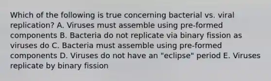 Which of the following is true concerning bacterial vs. viral replication? A. Viruses must assemble using pre-formed components B. Bacteria do not replicate via binary fission as viruses do C. Bacteria must assemble using pre-formed components D. Viruses do not have an "eclipse" period E. Viruses replicate by binary fission