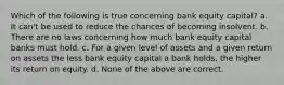 Which of the following is true concerning bank equity capital? a. It can't be used to reduce the chances of becoming insolvent. b. There are no laws concerning how much bank equity capital banks must hold. c. For a given level of assets and a given return on assets the less bank equity capital a bank holds, the higher its return on equity. d. None of the above are correct.