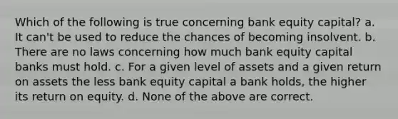 Which of the following is true concerning bank equity capital? a. It can't be used to reduce the chances of becoming insolvent. b. There are no laws concerning how much bank equity capital banks must hold. c. For a given level of assets and a given return on assets the less bank equity capital a bank holds, the higher its return on equity. d. None of the above are correct.