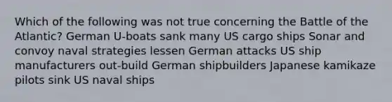 Which of the following was not true concerning the Battle of the Atlantic? German U-boats sank many US cargo ships Sonar and convoy naval strategies lessen German attacks US ship manufacturers out-build German shipbuilders Japanese kamikaze pilots sink US naval ships