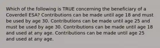 Which of the following is TRUE concerning the beneficiary of a Coverdell ESA? Contributions can be made until age 18 and must be used by age 30. Contributions can be made until age 25 and must be used by age 30. Contributions can be made until age 18 and used at any age. Contributions can be made until age 25 and used at any age.