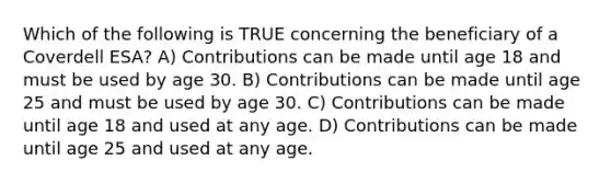 Which of the following is TRUE concerning the beneficiary of a Coverdell ESA? A) Contributions can be made until age 18 and must be used by age 30. B) Contributions can be made until age 25 and must be used by age 30. C) Contributions can be made until age 18 and used at any age. D) Contributions can be made until age 25 and used at any age.