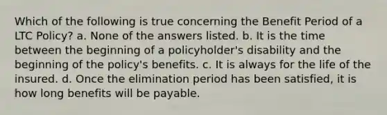 Which of the following is true concerning the Benefit Period of a LTC Policy? a. None of the answers listed. b. It is the time between the beginning of a policyholder's disability and the beginning of the policy's benefits. c. It is always for the life of the insured. d. Once the elimination period has been satisfied, it is how long benefits will be payable.