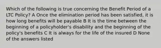 Which of the following is true concerning the Benefit Period of a LTC Policy? A Once the elimination period has been satisfied, it is how long benefits will be payable B It is the time between the beginning of a policyholder's disability and the beginning of the policy's benefits C It is always for the life of the insured D None of the answers listed